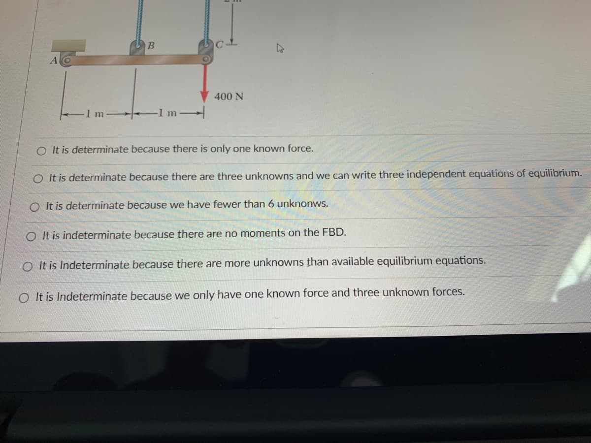 **Title: Understanding Determinacy in Static Systems**

**Diagram Description:**

The diagram depicts a horizontal beam supported by two ropes. The beam is 2 meters long and is segmented into three sections: from point A to point B (1 m), and from point B to point C (1 m). There is a downward force of 400 N acting at point C. This forms part of a statics problem typically used to determine the determinacy of a structure.

**Option Selections:**

1. O It is determinate because there is only one known force.
2. O It is determinate because there are three unknowns and we can write three independent equations of equilibrium.
3. O It is determinate because we have fewer than 6 unknowns.
4. O It is indeterminate because there are no moments on the FBD.
5. O It is indeterminate because there are more unknowns than available equilibrium equations.
6. O It is indeterminate because we only have one known force and three unknown forces.

**Explanation:**

In statics, a system is determined to be in equilibrium if the sum of all forces and moments acting on the system are zero. For a structure to be determinate, the number of unknown forces should be equal to the number of equilibrium equations available. Typically, in a two-dimensional system, we have three equilibrium equations: 

1. \(\sum F_x = 0\) 
2. \(\sum F_y = 0\) 
3. \(\sum M = 0\) 

Analyzing the options:

- Option 1: Incorrect. The number of known forces alone does not determine whether the system is determinate.
- Option 2: Correct. If there are three unknowns, we can write three independent equilibrium equations making the system determinate.
- Option 3: Incorrect. Having fewer than 6 unknowns does not ensure determinacy as we need to match the number of unknowns with the number of equilibrium equations.
- Option 4: Incorrect. Moments need to be considered in Free Body Diagram (FBD) analysis; their absence would not alone determine system indeterminacy.
- Option 5: Incorrect. This option conflates the concepts of statics determinacy, as we need to count unknowns and available equations directly.
- Option 6: Incorrect. Having one known force and three unknown forces does not affect the determinacy.

Therefore, the correct explanation