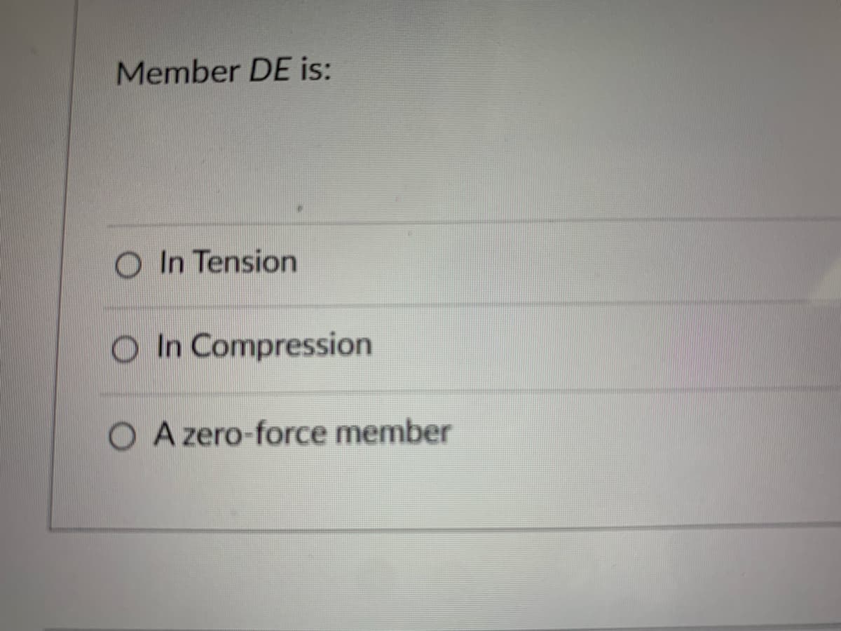 ### Understanding Structural Behavior of Member DE

Member DE is an essential component in structural analysis. To assess its behavior, consider the following options:

1. **In Tension**
    - This indicates that Member DE is subjected to pulling forces that try to elongate it.
    
2. **In Compression**
    - This suggests that Member DE is exposed to forces that attempt to shorten or compress it.
    
3. **A Zero-force Member**
    - This shows that Member DE does not carry any significant force. It remains stationary and unaffected by external loads or internal forces within the structure.

#### Diagram Explanation
Currently, there are no graphs or diagrams related to this content. However, in a detailed explanation, diagrams showing the positions of forces acting on Member DE would help visualize whether the member is in tension, compression, or zero-force state.

Ensure to select the most accurate option based on the structural analysis and visual data provided.