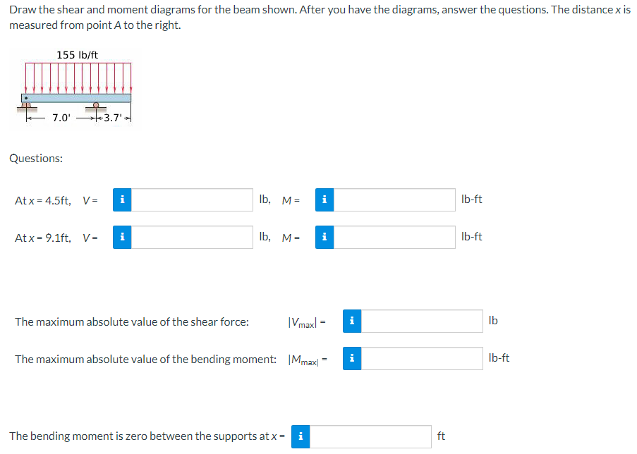 Draw the shear and moment diagrams for the beam shown. After you have the diagrams, answer the questions. The distance x is
measured from point A to the right.
155 lb/ft
7.0'
Questions:
3.7'
Atx 4.5ft, V= i
lb, M=
lb-ft
Atx 9.1ft, V= i
lb, M=
i
lb-ft
The maximum absolute value of the shear force:
|Vmaxl
=
i
The maximum absolute value of the bending moment: |Mmax|1
The bending moment is zero between the supports at x= i
=
i
ft
lb
lb-ft