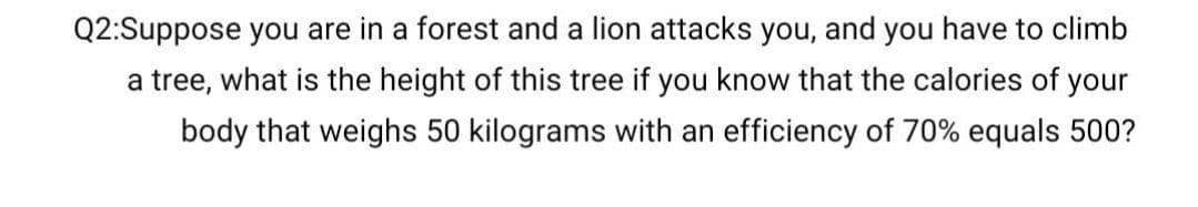 Q2:Suppose you are in a forest and a lion attacks you, and you have to climb
a tree, what is the height of this tree if you know that the calories of your
body that weighs 50 kilograms with an efficiency of 70% equals 500?
