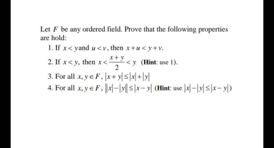 Let F be any ordered field. Prove that the following properties
are hold:
1. If x< yand u<v, then x+u < y+v.
x+ y
2. If x< y, then x<,<y (Hint: use 1).
3. For all x, y e F, |x+ y|<\x|+|y[|
4. For all x, y e F, |-|y|| <|x- y| (Hint: use |x]–|y|<|x- y|)
2
