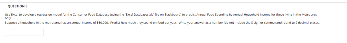 QUESTION 5
Use Excel to develop a regression model for the Consumer Food Database (using the "Excel Databases.xls" file on Blackboard) to predict Annual Food Spending by Annual Household Income for those living in the Metro area
only.
Suppose a household in the metro area has an annual income of $60,000. Predict how much they spend on food per year. Write your answer as a number (do not include the $ sign or comma) and round to 2 decimal places.
