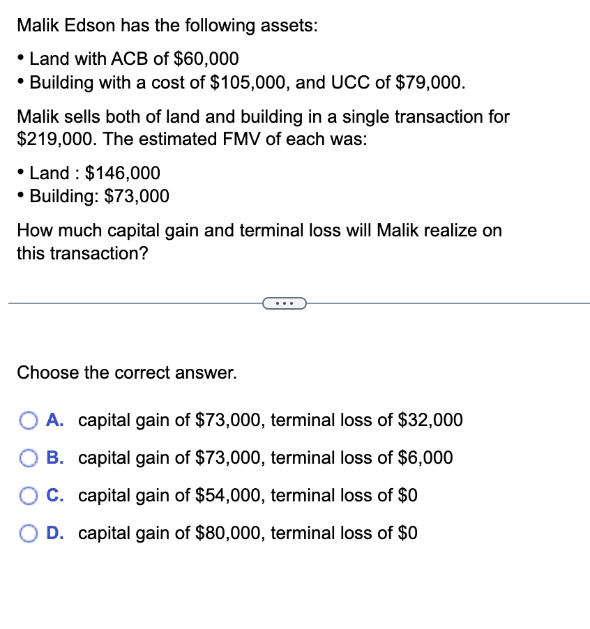 Malik Edson has the following assets:
• Land with ACB of $60,000
Building with a cost of $105,000, and UCC of $79,000.
Malik sells both of land and building in a single transaction for
$219,000. The estimated FMV of each was:
• Land: $146,000
• Building: $73,000
How much capital gain and terminal loss will Malik realize on
this transaction?
Choose the correct answer.
A. capital gain of $73,000, terminal loss of $32,000
B. capital gain of $73,000, terminal loss of $6,000
C. capital gain of $54,000, terminal loss of $0
D. capital gain of $80,000, terminal loss of $0