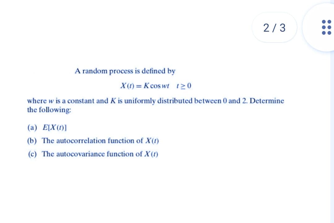 2/3
A random process is defined by
X(t)= K coswt t≥0
where w is a constant and K is uniformly distributed between 0 and 2. Determine
the following:
(a) E[X(1)]
(b) The autocorrelation function of X(t)
(c) The autocovariance function of X (1)
200
●●●