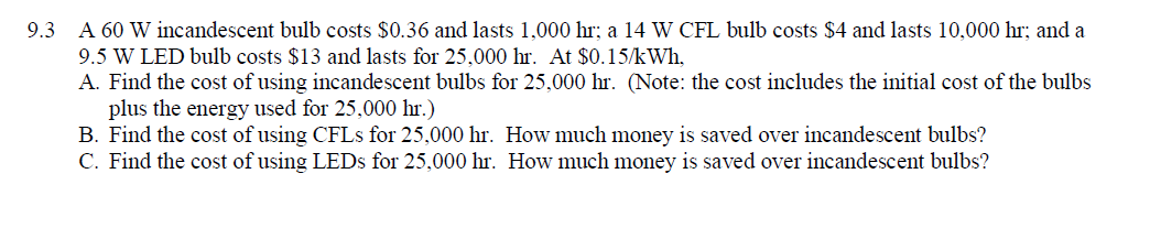 ### Exercise 9.3: Cost Analysis of Different Light Bulbs

**Problem Statement:**

A 60 W incandescent bulb costs $0.36 and lasts 1,000 hours; a 14 W CFL bulb costs $4 and lasts 10,000 hours; and a 9.5 W LED bulb costs $13 and lasts for 25,000 hours. At a rate of $0.15/kWh:

A. Find the cost of using incandescent bulbs for 25,000 hours. (Note: The cost includes the initial cost of the bulbs plus the energy used for 25,000 hours.)

B. Find the cost of using CFLs for 25,000 hours. How much money is saved over incandescent bulbs?

C. Find the cost of using LEDs for 25,000 hours. How much money is saved over incandescent bulbs?

---

#### Step-by-Step Solution:

**Part A: Cost of Using Incandescent Bulbs**

1. **Calculate the number of incandescent bulbs needed for 25,000 hours:**
   \[
   \frac{25,000 \text{ hours}}{1,000 \text{ hours per bulb}} = 25 \text{ bulbs}
   \]

2. **Calculate the total cost of the bulbs:**
   \[
   25 \text{ bulbs} \times \$0.36 \text{ per bulb} = \$9.00
   \]

3. **Calculate the energy consumption:**
   \[
   60 \text{ W} \times 25,000 \text{ hours} = 1,500,000 \text{ Wh} = 1,500 \text{ kWh}
   \]

4. **Calculate the cost of the energy consumed:**
   \[
   1,500 \text{ kWh} \times \$0.15 \text{ per kWh} = \$225.00
   \]

5. **Total cost of using incandescent bulbs for 25,000 hours:**
   \[
   \$9.00 + \$225.00 = \$234.00
   \]

**Part B: Cost of Using CFL Bulbs**

1. **Calculate the number of CFL bulbs needed for 25,000 hours:**
   \[
   \frac{25,000 \text{ hours}}{10,000 \text{ hours per bulb}} = 2.5 \text