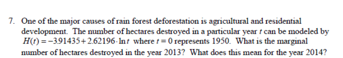 7. One of the major causes of rain forest deforestation is agricultural and residential
development. The number of hectares destroyed in a particular year t can be modeled by
H(t) = -3.91435+2.62196-Int where t= 0 represents 1950. What is the marginal
number of hectares destroyed in the year 2013? What does this mean for the year 2014?