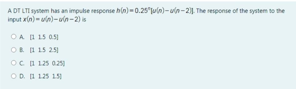 A DT LTI system has an impulse response h(n)= 0.25 [u(n)-u(n-2)]. The response of the system to the
input x(n)= u(n)-u(n-2) is
O A. [1 1.5 0.5]
O B. [1 1.5 2.5]
OC. [1 1.25 0.25]
O D. [1 1.25 1.5]
