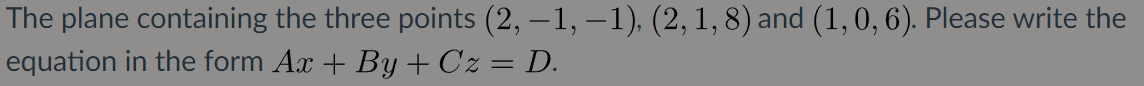 The plane containing the three points (2, –1, –1), (2, 1, 8) and (1, 0, 6). Please write the
equation in the form Ax + By + Cz = D.
