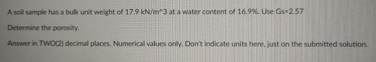 A soil sample has a bulk unit weight of 17.9 kN/m^3 at a water content of 16.9%. Use Gs=2.57
Determine the porosity.
Answer in TWO(2) decimal places. Numerical values only. Don't indicate units here, just on the submitted solution.
