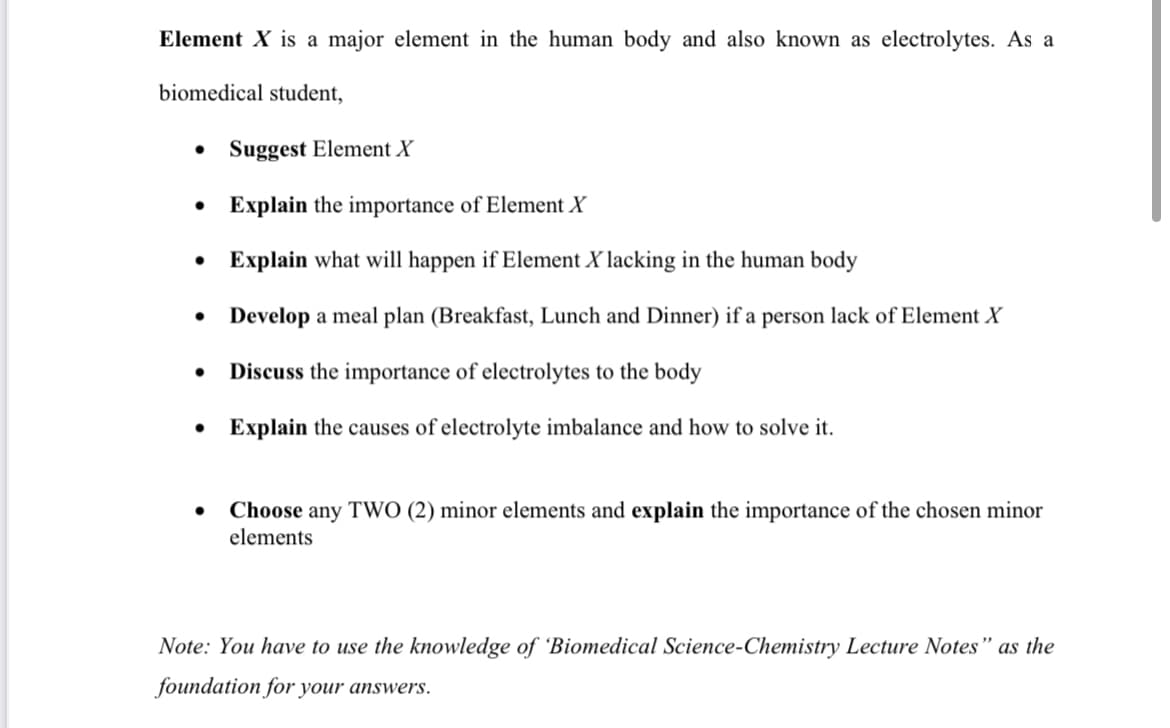 Element X is a major element in the human body and also known as electrolytes. As a
biomedical student,
• Suggest Element X
• Explain the importance of Element X
• Explain what will happen if Element X lacking in the human body
• Develop a meal plan (Breakfast, Lunch and Dinner) if a person lack of Element X
Discuss the importance of electrolytes to the body
•
• Explain the causes of electrolyte imbalance and how to solve it.
Choose any TWO (2) minor elements and explain the importance of the chosen minor
elements
Note: You have to use the knowledge of 'Biomedical Science-Chemistry Lecture Notes" as the
foundation for your answers.
