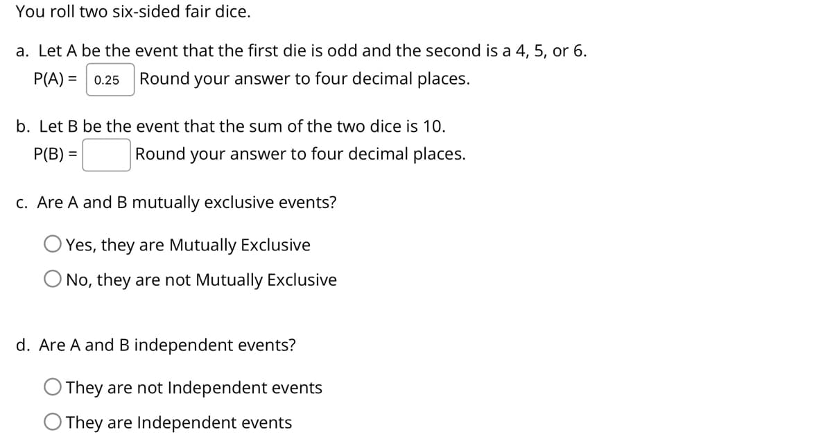 You roll two six-sided fair dice.
a. Let A be the event that the first die is odd and the second is a 4, 5, or 6.
P(A) =
0.25
Round your answer to four decimal places.
b. Let B be the event that the sum of the two dice is 10.
P(B) =
Round your answer to four decimal places.
c. Are A and B mutually exclusive events?
Yes, they are Mutually Exclusive
No, they are not Mutually Exclusive
d. Are A and B independent events?
O They are not Independent events
O They are Independent events
