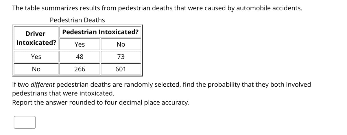 The table summarizes results from pedestrian deaths that were caused by automobile accidents.
Pedestrian Deaths
Driver
Pedestrian Intoxicated?
Intoxicated?
Yes
No
Yes
48
73
No
266
601
If two different pedestrian deaths are randomly selected, find the probability that they both involved
pedestrians that were intoxicated.
Report the answer rounded to four decimal place accuracy.
