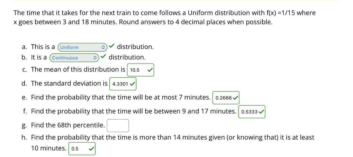 The time that it takes for the next train to come follows a Uniform distribution with f(x) =1/15 where
x goes between 3 and 18 minutes. Round answers to 4 decimal places when possible.
a. This is a (Uniform
distribution.
b. It is a (Continuous
distribution.
c. The mean of this distribution is 10.5
d. The standard deviation is 4.3301
e. Find the probability that the time will be at most 7 minutes. 0.2666 /
f. Find the probability that the time will be between 9 and 17 minutes. 0.5333 v
g. Find the 68th percentile.
h. Find the probability that the time is more than 14 minutes given (or knowing that) it is at least
10 minutes. 0.5
