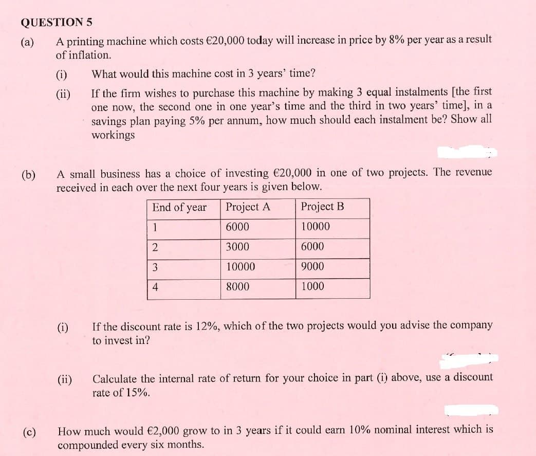 QUESTION 5
(a)
(b)
A printing machine which costs €20,000 today will increase in price by 8% per year as a result
of inflation.
(i)
(ii)
What would this machine cost in 3 years' time?
If the firm wishes to purchase this machine by making 3 equal instalments [the first
one now, the second one in one year's time and the third in two years' time], in a
savings plan paying 5% per annum, how much should each instalment be? Show all
workings
A small business has a choice of investing €20,000 in one of two projects. The revenue
received in each over the next four years is given below.
(c)
(i)
End of year
Project A
Project B
1
6000
10000
2
3000
6000
3
10000
9000
4
8000
1000
If the discount rate is 12%, which of the two projects would you advise the company
to invest in?
(ii)
Calculate the internal rate of return for your choice in part (i) above, use a discount
rate of 15%.
How much would €2,000 grow to in 3 years if it could earn 10% nominal interest which is
compounded every six months.