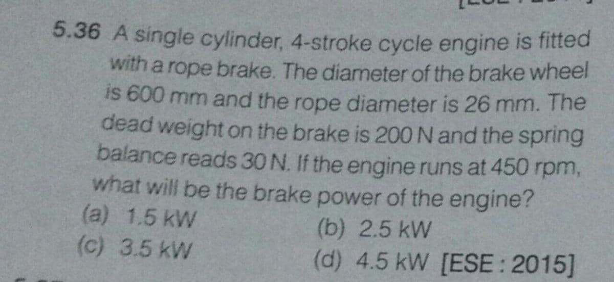 5.36 A single cylinder, 4-stroke cycle engine is fitted
with a rope brake. The diameter of the brake wheel
is 600 mm and the rope diameter is 26 mm. The
dead weight on the brake is 200 N and the spring
balance reads 30 N. If the engine runs at 450 rpm,
what will be the brake power of the engine?
(a) 1.5 kW
(c) 3.5 kW
(b) 2.5 kW
(d) 4.5 kW [ESE : 2015]
