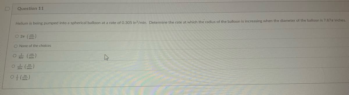 Question 11
Helium is being pumped into a spherical balloon at a rate of 0.305 in ³/min. Determine the rate at which the radius of the balloon is increasing when the diameter of the balloon is 7.87 inches.
O2T
O None of the choices
O
80m
cm
O (
0 ()
4