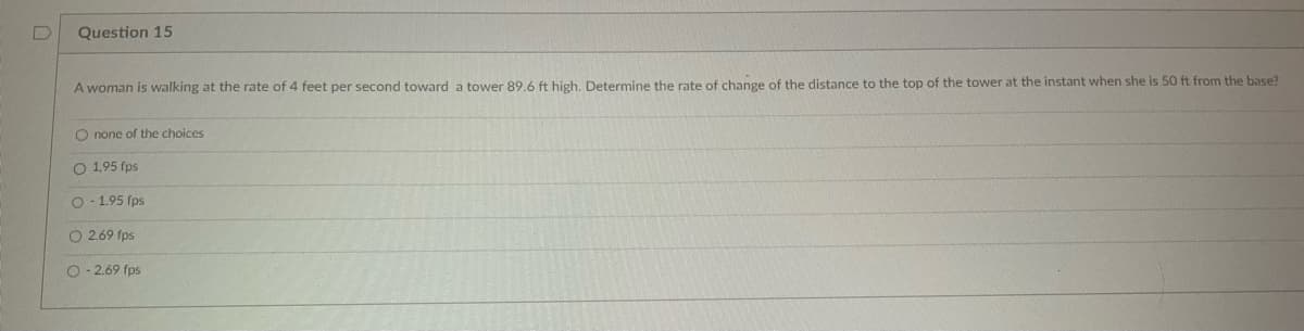 Question 15
A woman is walking at the rate of 4 feet per second toward a tower 89.6 ft high. Determine the rate of change of the distance to the top of the tower at the instant when she is 50 ft from the base?
O none of the choices
O 1,95 fps
O-1.95 fps
O 2.69 fps
O-2.69 fps