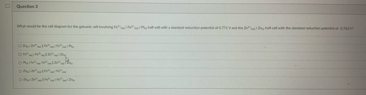 D
Question 3
What would be the cell diagram for the galvanic cell involving Fe³+ (aq) | Fe2+ (aq) | Pt) half-cell with a standard reduction potential of 0.771 V and the Zn² (aq) I Zn) half-cell with the standard reduction potential of -0.763 V?
O Z 1 Zn²+ (aq) || Fe³+ (aq) | Fe²(aq) | Pt)
O Fe²+ | Fe³+ laq || Zn² | Zn
O P | Fe²+ (aq) Fe³+ (aq)|| Zn²*2)
O Z
Zn²) || Fe³* | Fe²+ (aq)
O Z
1 Zn²+ || Fe³+ (aq)| Fe²(aq) | Zn)