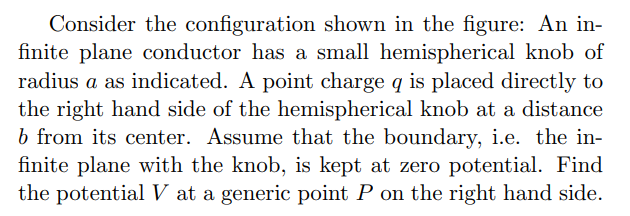 Consider the configuration shown in the figure: An in-
finite plane conductor has a small hemispherical knob of
radius a as indicated. A point charge q is placed directly to
the right hand side of the hemispherical knob at a distance
b from its center. Assume that the boundary, i.e. the in-
finite plane with the knob, is kept at zero potential. Find
the potential V at a generic point P on the right hand side.
