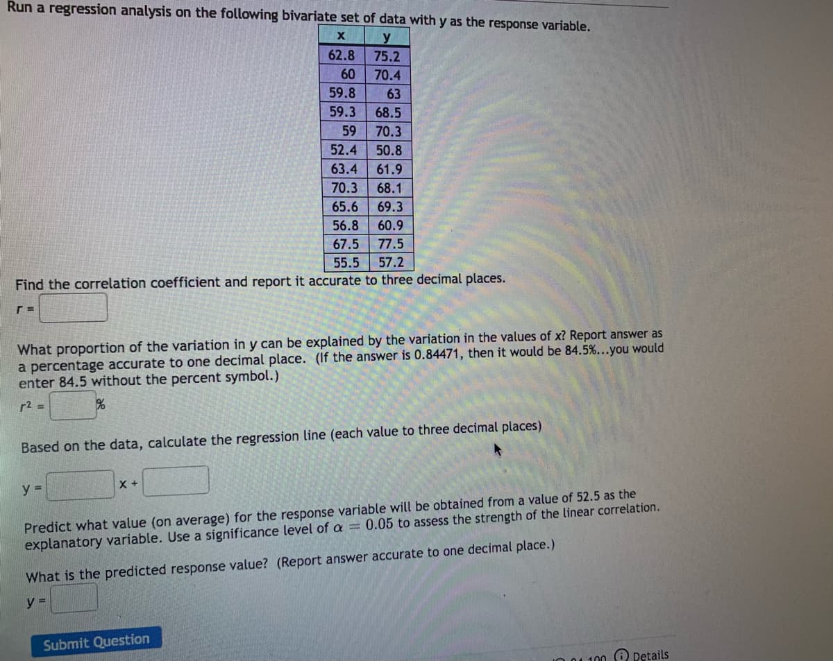 Run a regression analysis on the following bivariate set of data with y as the response variable.
y
62.8
75.2
60
70.4
59.8
63
59.3
68.5
59
70.3
52.4
50.8
63.4
61.9
70.3
68.1
65.6
69.3
56.8
60.9
67.5
77.5
55.5
57.2
Find the correlation coefficient and report it accurate to three decimal places.
What proportion of the variation in y can be explained by the variation in the values of x? Report answer as
a percentage accurate to one decimal place. (If the answer is 0.84471, then it would be 84.5%...you would
enter 84.5 without the percent symbol.)
r2 =
Based on the data, calculate the regression line (each value to three decimal places)
y =
Predict what value (on average) for the response variable will be obtained from a value of 52.5 as the
explanatory variable. Use a significance level of a = 0.05 to assess the strength of the linear correlation.
What is the predicted response value? (Report answer accurate to one decimal place.)
y =
Submit Question
IO 01 100 O Details
