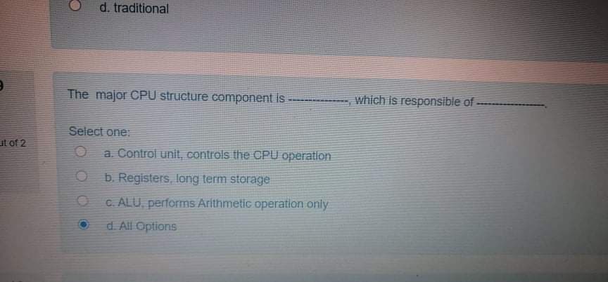 d. traditional
The major CPU structure component is
which is responsible of
Select one:
ut of 2
a. Control unit, controls the CPU operation
OF
b. Registers, long term storage
C. ALU, performs Arithmetic operation only
d. All Options
