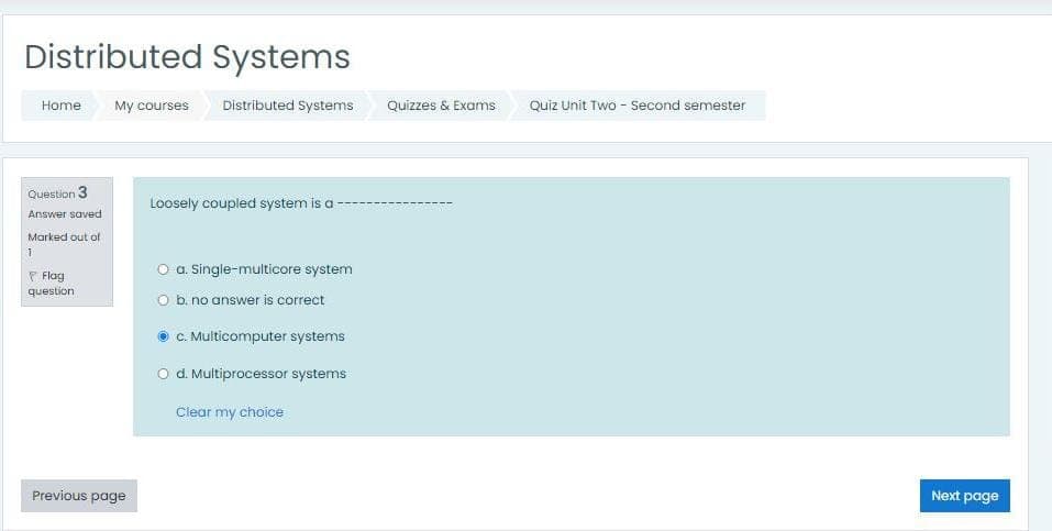 Distributed Systems
Home
My courses
Distributed Systems
Quizzes & Exams
Quiz Unit Two - Second semester
Question 3
Loosely coupled system is a
Answer saved
Marked out of
P Flag
question
O a. Single-multicore system
O b. no answer is correct
C. Multicomputer systems
O d. Multiprocessor systems
Clear my choice
Previous page
Next page
