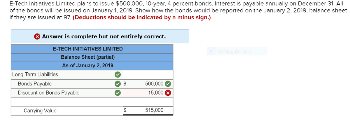 E-Tech Initiatives Limited plans to issue $500,000, 10-year, 4 percent bonds. Interest is payable annually on December 31. All
of the bonds will be issued on January 1, 2019. Show how the bonds would be reported on the January 2, 2019, balance sheet
if they are issued at 97. (Deductions should be indicated by a minus sign.)
Answer is complete but not entirely correct.
E-TECH INITIATIVES LIMITED
Rectangular Snip
Balance Sheet (partial)
As of January 2, 2019
Long-Term Liabilities
Bonds Payable
V IS
500,000
Discount on Bonds Payable
15,000 X
Carrying Value
515,000
