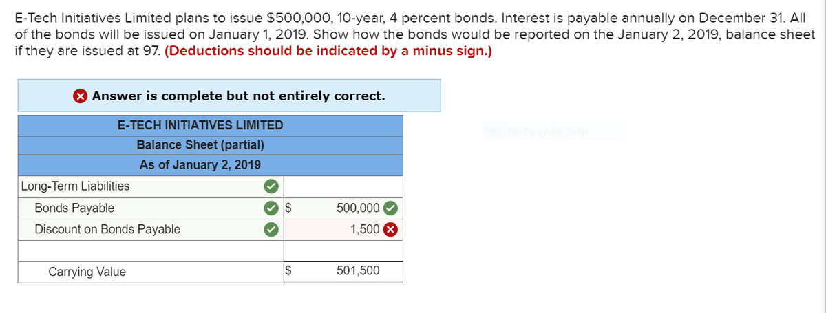 E-Tech Initiatives Limited plans to issue $500,000, 10-year, 4 percent bonds. Interest is payable annually on December 31. All
of the bonds will be issued on January 1, 2019. Show how the bonds would be reported on the January 2, 2019, balance sheet
if they are issued at 97. (Deductions should be indicated by a minus sign.)
X Answer is complete but not entirely correct.
E-TECH INITIATIVES LIMITED
Rectangular Snip
Balance Sheet (partial)
As of January 2, 2019
Long-Term Liabilities
Bonds Payable
2$
500,000
Discount on Bonds Payable
1,500
Carrying Value
2$
501,500
