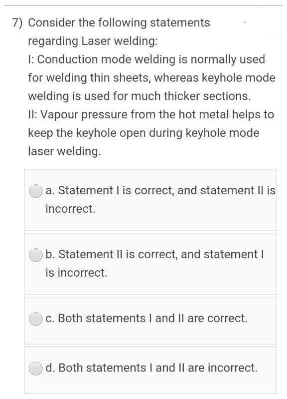 7) Consider the following statements
regarding Laser welding:
1: Conduction mode welding is normally used
for welding thin sheets, whereas keyhole mode
welding is used for much thicker sections.
II: Vapour pressure from the hot metal helps to
keep the keyhole open during keyhole mode
laser welding.
a. Statement I is correct, and statement II is
incorrect.
b. Statement Il is correct, and statement I
is incorrect.
c. Both statements I and Il are correct.
d. Both statements I and Il are incorrect.
