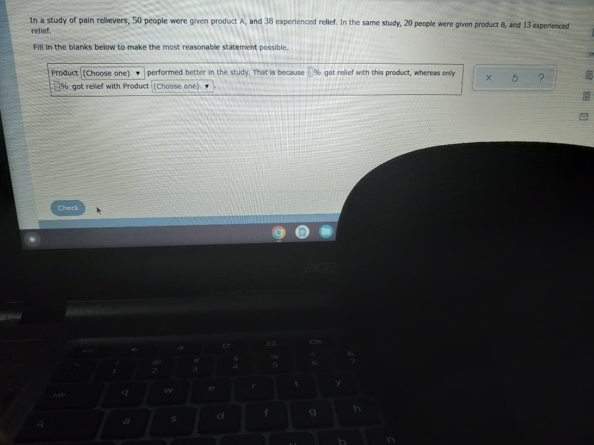In a study of pain relievers, 50 people were given product A, and 38 experienced relief. In the same study, 20 people were given product B, and 13 experienced
relief.
Fill in the blanks below to make the most reasonable statement possible.
Product (Choose one) performed better in the study. That is because % got relief with this product, whereas only
% got relief with Product (Choose one) ▼
X S
?
Check
A
%
5
1
1
a
2
S
3
e
r
f
t
6
g
y