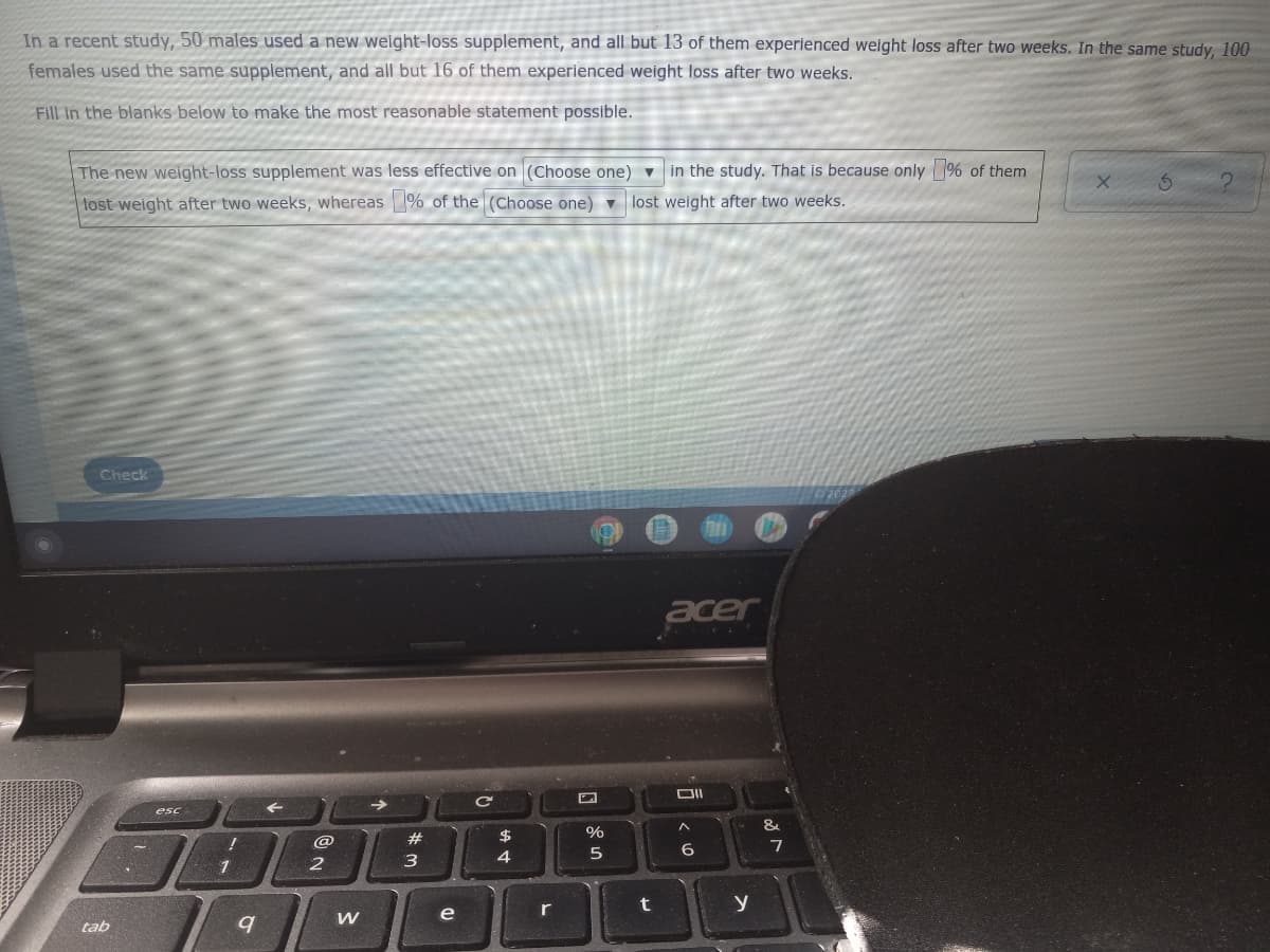 In a recent study, 50 males used a new weight-loss supplement, and all but 13 of them experienced weight loss after two weeks. In the same study, 100
females used the same supplement, and all but 16 of them experienced weight loss after two weeks.
Fill in the blanks below to make the most reasonable statement possible.
The new weight-loss supplement was less effective on (Choose one)
lost weight after two weeks, whereas % of the (Choose one) ▼
in the study. That is because only % of them
lost weight after two weeks.
X
S
Check
acer
^
tab
esc
!
1
9
@
2
W
#
3
e
$
4
r
%
5
t
6
y
&
7