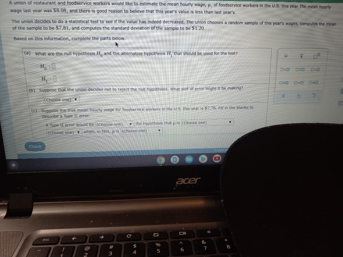 A union of restaurant and foodservice workers would like to estimate the mean hourly wage, μ, of foodservice workers in the U.S. this year The mean hourly
wage last year was $8.08, and there is good reason to believe that this year's value is less than last year's.
The union decides to do a statistical test to see if the value has indeed decreased. The union chooses a random sample of this year's wages, computes the mean
of the sample to be $7.81, and computes the standard deviation of the sample to be $1.20.
Based on this information, complete the parts below.
(a) What are the null hypothesis Ho and the alternative hypothesis H, that should be used for the test?
H
X
H:0
H₁ :0
OSO
020 0=0
(b) Suppose that the union decides not to reject the null hypothesis. What sort of error might it be making?
(Choose one) ▼
X
3
(c) Suppose the true mean hourly wage for foodservice workers in the U.S. this year is $7.76. Fill in the blanks to
describe a Type II error.
the hypothesis that u is (Choose one)
▼
A Type II error would be (Choose one)
(Choose one) when, in fact, is (Choose one)
C
acer
←
→>>
A
Check
esc
!
@
2
V
#
3
C
$
4
F
%
5
6
&
7
2022 M
*
8
0>0
?
16