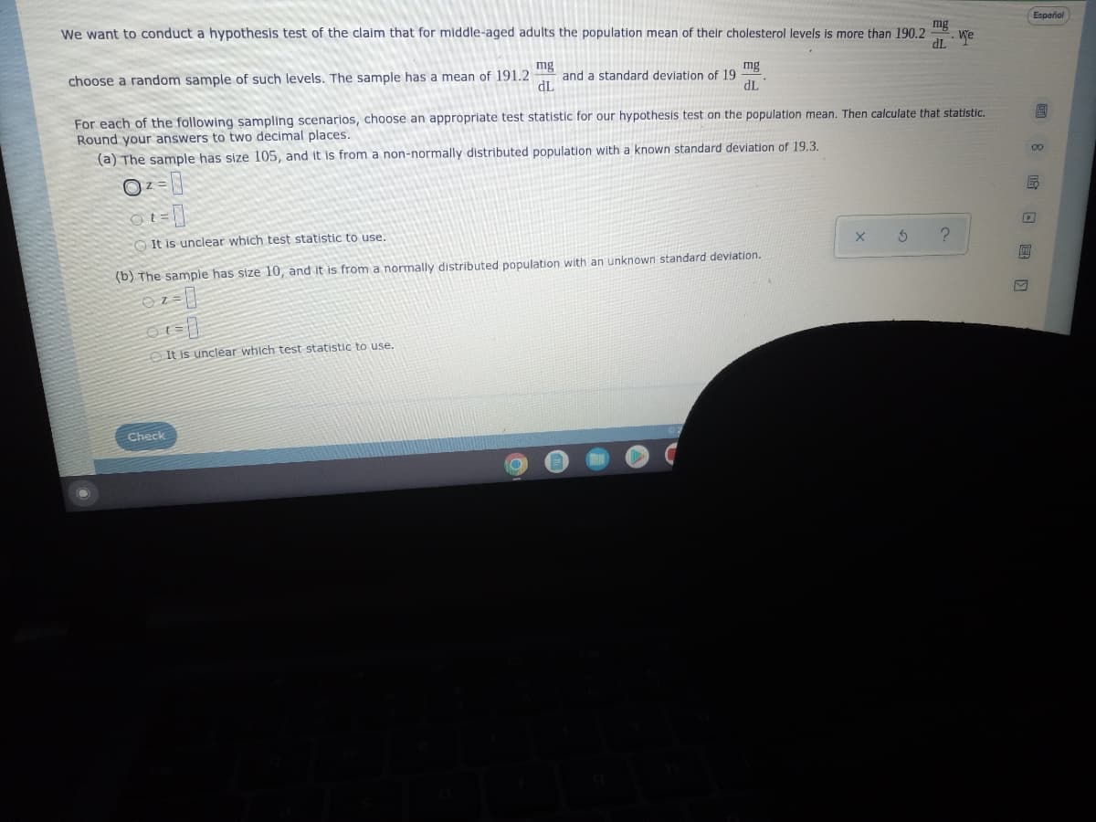 We want to conduct a hypothesis test of the claim that for middle-aged adults the population mean of their cholesterol levels is more than 190.2
mg
We
dL
choose a random sample of such levels. The sample has a mean of 191.2
mg
mg
and a standard deviation of 19
dL
dL
For each of the following sampling scenarios, choose an appropriate test statistic for our hypothesis test on the population mean. Then calculate that statistic.
Round your answers to two decimal places.
(a) The sample has size 105, and it is from a non-normally distributed population with a known standard deviation of 19.3.
0²
It is unclear which test statistic to use.
X
S
?
(b) The sample has size 10, and it is from a normally distributed population with an unknown standard deviation.
07 = 1
It is unclear which test statistic to use.
Check
Español
09818 )