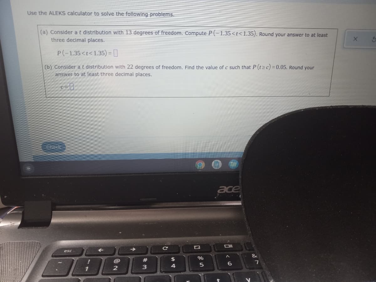 Use the ALEKS calculator to solve the following problems.
(a) Consider a t distribution with 13 degrees of freedom. Compute P(-1.35<t<1.35). Round your answer to at least
three decimal places.
P(-1.35 <t<1.35) = 0
(b) Consider a t distribution with 22 degrees of freedom. Find the value of c such that P (tz c) = 0.05. Round your
answer to at least three decimal places.
0-0
ace
OII
6
Check
esc
1
2
#
3
с
$
4
%
5
-
&
7
X