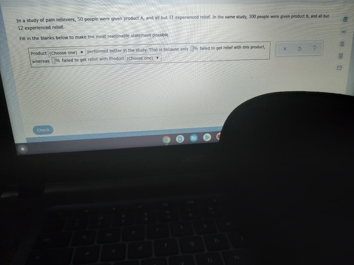 In a study of pain relievers, 50 people were given product A, and all but 11 experienced relief. In the same study, 100 people were given product B, and all but
12 experienced relief.
Fill in the blanks below to make the most reasonable statement possible.
Product (Choose one) performed better in the study. That is because only % failed to get relief with this product,
whereas % failed to get relief with Product (Choose one) ▼
X
3
?
Check
$
6
4
a
S
e
d
r
5
f
t
V
h
8 0