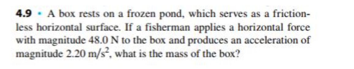 4.9 · A box rests on a frozen pond, which serves as a friction-
less horizontal surface. If a fisherman applies a horizontal force
with magnitude 48.0 N to the box and produces an acceleration of
magnitude 2.20 m/s, what is the mass of the box?
