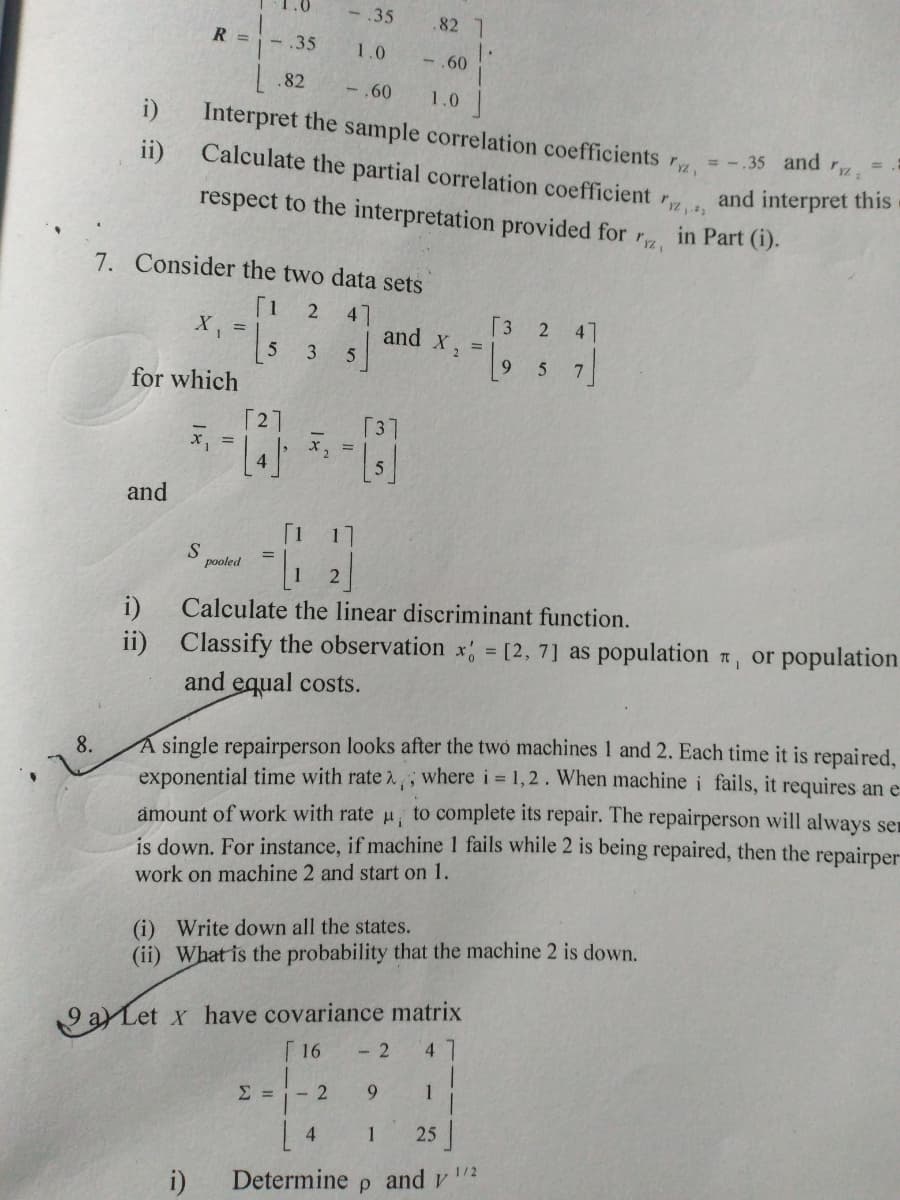 -35
.82 1
R =
- .35
1.0
-.60
.82
-,60
1.0
i)
Interpret the sample correlation coefficients
Calculate the partial correlation coefficient r
= -.35 and r.
ii)
and interpret this
respect to the interpretation provided for r
in Part (i).
7. Consider the two data sets
[1
X, =
2
47
and
[3
47
9.
for which
[2]
[37
%3D
and
[1
17
pooled
i)
Calculate the linear discriminant function.
ii)
Classify the observation x = [2, 7] as population , or population
and equal costs.
8.
A single repairperson looks after the twó machines 1 and 2. Each time it is repaired,
exponential time with rate 2, ; where i 1, 2. When machine i fails, it requires an e
amount of work with rate u, to complete its repair. The repairperson will always ser
is down. For instance, if machine 1 fails while 2 is being repaired, then the repairper
work on machine 2 and start on 1.
(i) Write down all the states.
(ii) What is the probability that the machine 2 is down.
a Let x have covariance matrix
Г 16
- 2
4.
- 2
1
4.
1
25
1/2
i)
Determine
and v
