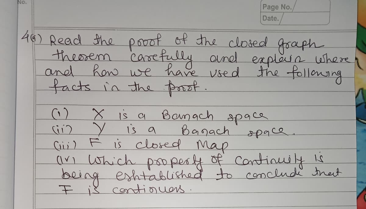 No.
Page No./
Date.
of the closed goaph
46) Read the pooof
theosem carefully aunel eaplaia where
how we have used
the follonaing
and
facts in the prot.
X is a
is a
C;) F is closed
Banach space
Banach
Map
(ari Which poopery of continuily is
being eshtablished to conclude thect
space.
F i8 cotiouers
