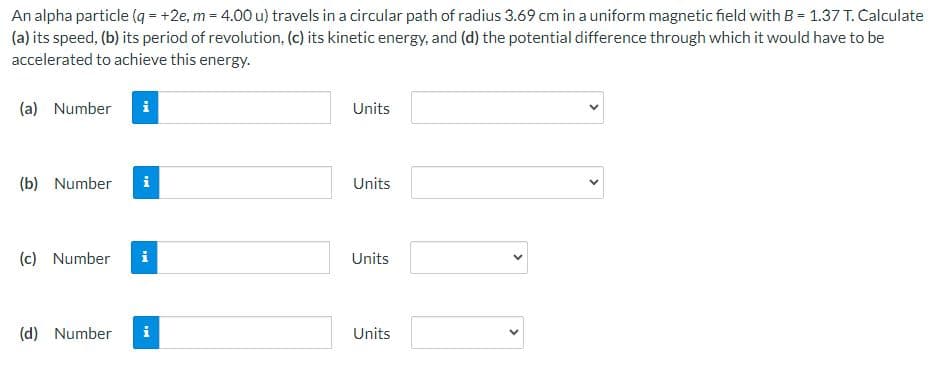 An alpha particle (q=+2e, m = 4.00 u) travels in a circular path of radius 3.69 cm in a uniform magnetic field with B = 1.37 T. Calculate
(a) its speed, (b) its period of revolution, (c) its kinetic energy, and (d) the potential difference through which it would have to be
accelerated to achieve this energy.
(a) Number
(b) Number
(c) Number
(d) Number
i
MI
i
Units
Units
Units
Units