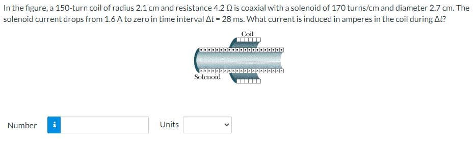 In the figure, a 150-turn coil of radius 2.1 cm and resistance 4.2 Q is coaxial with a solenoid of 170 turns/cm and diameter 2.7 cm. The
solenoid current drops from 1.6 A to zero in time interval At = 28 ms. What current is induced in amperes in the coil during At?
Coil
Number i
Units
.....................
**********************
Solenoid