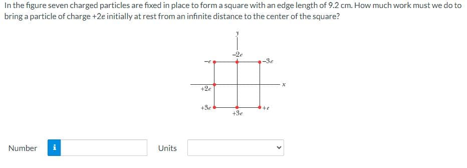 **Bringing a Particle of Charge to the Center of a Charged Square**

In this problem, we have a configuration of seven charged particles fixed to form a square with an edge length of 9.2 cm. The task is to determine the work required to bring a particle of charge +2e from rest at an infinite distance to the center of the square.

**Graph Explanation:**
The figure shows a 2D coordinate system (x-y plane) where seven charged particles are placed as follows:
- At the bottom-left corner of the square: charge +3e
- At the top-left corner of the square: charge +2e
- At the middle-left side of the square: charge +e
- At the center of the top side: charge -2e
- At the center of the bottom side: charge +3e
- At the middle-right side of the square: charge -3e
- At the top-right corner of the square: charge -e

**Calculations:**
To solve for the work done, one would calculate the electric potential at the center of the square due to all seven charges and then multiply this potential by the charge of the particle being brought in (+2e).

**Input Fields for Solution:**
To compute this on the educational website, use the input fields:
1. Number (for the numerical answer)
2. Units (for the unit of work, e.g., joules)

**Your Answer:**
- Number: [input field]
- Units: [input field]

Now, you can proceed to calculate the required work using principles from electrostatics and input the result accordingly.