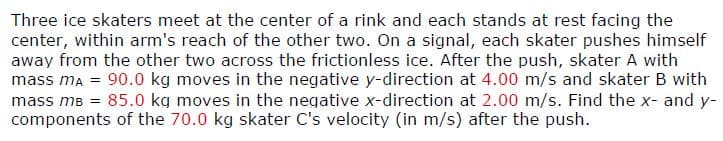 Three ice skaters meet at the center of a rink and each stands at rest facing the
center, within arm's reach of the other two. On a signal, each skater pushes himself
away from the other two across the frictionless ice. After the push, skater A with
mass mA = 90.0 kg moves in the negative y-direction at 4.00 m/s and skater B with
mass mB = 85.0 kg moves in the negative x-direction at 2.00 m/s. Find the x- and y-
components of the 70.0 kg skater C's velocity (in m/s) after the push.