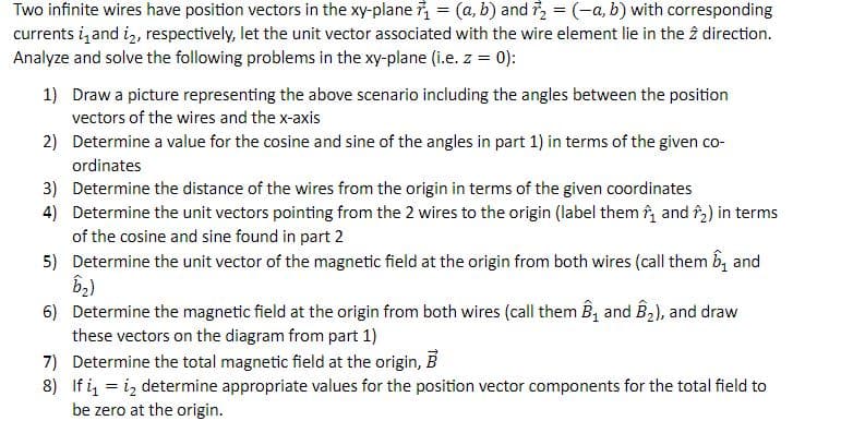 Two infinite wires have position vectors in the xy-plane ₁ = (a, b) and ₂ = (-a, b) with corresponding
currents i and i2, respectively, let the unit vector associated with the wire element lie in the 2 direction.
Analyze and solve the following problems in the xy-plane (i.e. z = 0):
1) Draw a picture representing the above scenario including the angles between the position
vectors of the wires and the x-axis
2) Determine a value for the cosine and sine of the angles in part 1) in terms of the given co-
ordinates
Determine the distance of the wires from the origin in terms of the given coordinates
Determine the unit vectors pointing from the 2 wires to the origin (label them ₁ and 2) in terms
of the cosine and sine found in part 2
5) Determine the unit vector of the magnetic field at the origin from both wires (call them and
B₂)
6) Determine the magnetic field at the origin from both wires (call them B₁ and B₂), and draw
these vectors on the diagram from part 1)
7) Determine the total magnetic field at the origin, B
8) If i₁ = 1₂ determine appropriate values for the position vector components for the total field to
be zero at the origin.
3)
4)