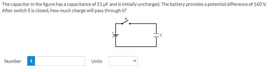 ### Capacitors and Charge Calculation

**Problem Statement:**

The capacitor in the figure has a capacitance of 21 µF (microfarads) and is initially uncharged. The battery provides a potential difference of 160 V (volts). After the switch \( S \) is closed, how much charge will pass through it?

**Illustration Description:**

- The figure illustrates a simple electric circuit consisting of a battery, a switch (\( S \)), and a capacitor (\( C \)).
- The battery is connected in series with the switch and the uncharged capacitor.
- Once the switch (\( S \)) is closed, the circuit is completed, and the capacitor will start to charge.

**Calculation:**

When the switch is closed, the charge (\( Q \)) on the capacitor can be calculated using the formula:

\[ Q = C \times V \]

where:
- \( C \) is the capacitance of the capacitor (21 µF).
- \( V \) is the potential difference provided by the battery (160 V).

**Provide your answer:**

- Number: [    ] Units: [   ]

**Explanation:**

To find the charge, multiply the capacitance by the potential difference:

\[ Q = 21 \, \mu F \times 160 \, V \]

After performing the multiplication, you will obtain the value of the charge \( Q \) in microcoulombs (µC).

### Notes:

- **Capacitors** are electronic components that store electric charge.
- **Capacitance** (C) is a measure of a capacitor's ability to store charge, and it's expressed in farads (F).
- **Voltage** (V) is the potential difference that drives the charge through the capacitor.

Feel free to complete the calculation and input your answer in the provided fields.
