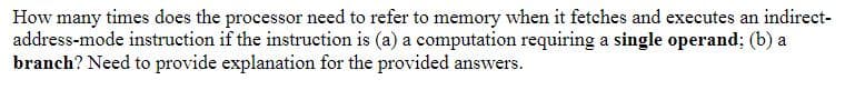 How many times does the processor need to refer to memory when it fetches and executes an indirect-
address-mode instruction if the instruction is (a) a computation requiring a single operand; (b) a
branch? Need to provide explanation for the provided answers.