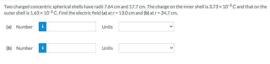 Two charged concentric spherical shells have radii 7.64 cm and 17.7 cm. The charge on the inner shell is 3.73 × 10-8 C and that on the
outer shell is 1.63 x 10-8 C. Find the electric field (a) at r = 13.0 cm and (b) at r = 34.7 cm.
(a) Number i
(b) Number i
Units
Units