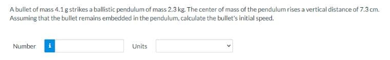 A bullet of mass 4.1 g strikes a ballistic pendulum of mass 2.3 kg. The center of mass of the pendulum rises a vertical distance of 7.3 cm.
Assuming that the bullet remains embedded in the pendulum, calculate the bullet's initial speed.
Number
Units