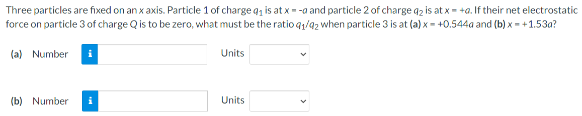 ### Problem Statement

**Three particles are fixed on an x-axis. Particle 1 of charge \( q_1 \) is at \( x = -a \) and particle 2 of charge \( q_2 \) is at \( x = +a \). If their net electrostatic force on particle 3 of charge \( Q \) is to be zero, what must be the ratio \( q_1 / q_2 \) when particle 3 is at:**

\( (a) \, x = +0.544a \)

\( (b) \, x = +1.53a \)?

---
### Answer Input

\[
\begin{aligned}
\text{(a)} & \quad \begin{matrix} \\ \text{Number} \\ \boxed{} \, \text{Units} \end{matrix}
\]

\[
\begin{aligned}
\text{(b)} & \quad \begin{matrix} \\ \text{Number} \\ \boxed{} \, \text{Units} \end{matrix}
\]