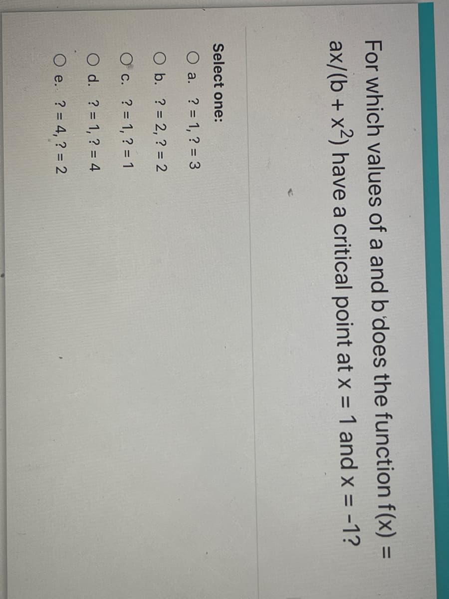 For which values of a and b does the function f(x) =
%3D
ax/(b + x2) have a critical point at x = 1 and x = -1?
%3D
Select one:
O a. ? = 1, ? = 3
O b. ? = 2, ? = 2
O c. ? = 1, ? = 1
O d. ? = 1, ? = 4
O e. ? = 4, ? = 2

