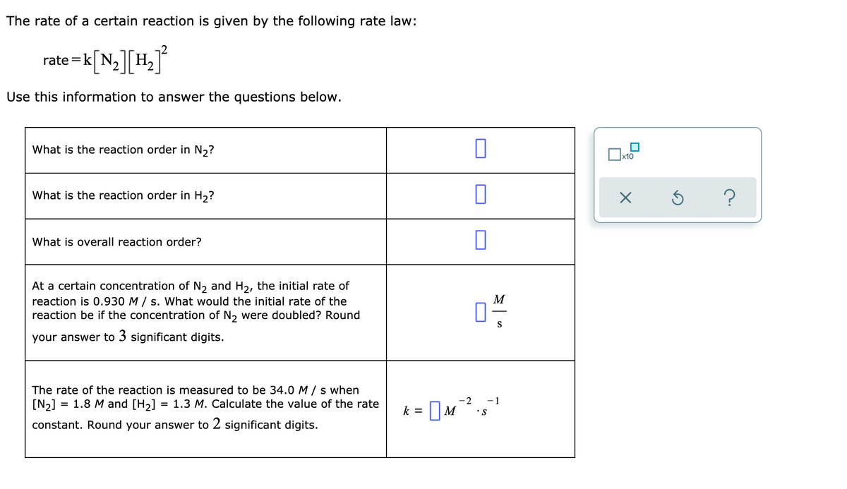 ### Reaction Rate Law Problem Set

The rate of a certain reaction is given by the following rate law:

\[ \text{rate} = k[\text{N}_2][\text{H}_2]^2 \]

Use this information to answer the questions below.

| Question | Answer |
|----------|--------|
| **What is the reaction order in \( \text{N}_2 \)?** |  |
| **What is the reaction order in \( \text{H}_2 \)?** |  |
| **What is overall reaction order?** |  |

**Question:**
At a certain concentration of \( \text{N}_2 \) and \( \text{H}_2 \), the initial rate of reaction is 0.930 \( \frac{M}{s} \). What would the initial rate of the reaction be if the concentration of \( \text{N}_2 \) were doubled? Round your answer to 3 significant digits.

| Rate | \( \frac{M}{s} \) |

**Question:**
The rate of the reaction is measured to be 34.0 \( \frac{M}{s} \) when \([\text{N}_2] = 1.8\ M\) and \([\text{H}_2] = 1.3\ M\). Calculate the value of the rate constant. Round your answer to 2 significant digits.

\[ k = \, M^{-2} \cdot s^{-1} \]